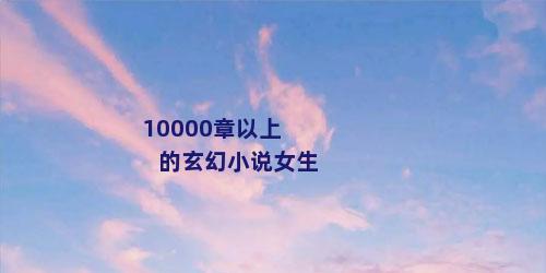 10000章以上的玄幻小说女生