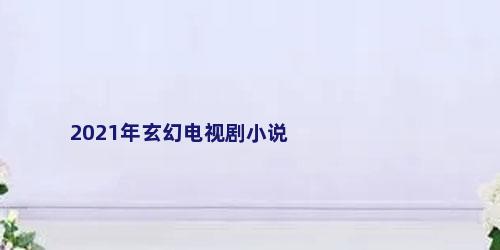 2021年玄幻电视剧小说