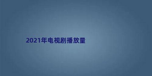 2021年电视剧播放量