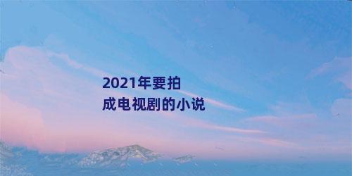 2021年要拍成电视剧的小说