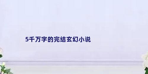 5千万字的完结玄幻小说