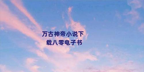 万古神帝小说下载八零电子书