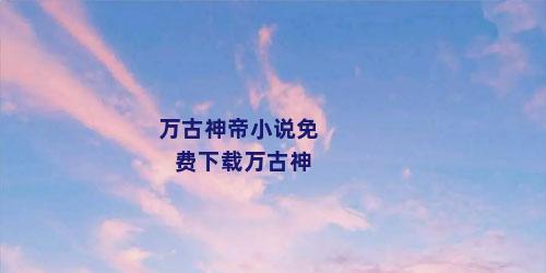 万古神帝小说免费下载万古神