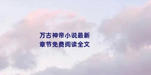 万古神帝小说最新章节免费阅读全文