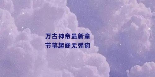万古神帝最新章节笔趣阁无弹窗
