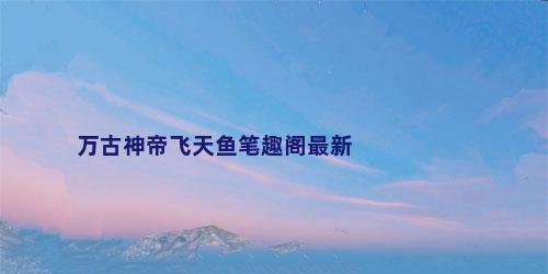 万古神帝飞天鱼笔趣阁最新