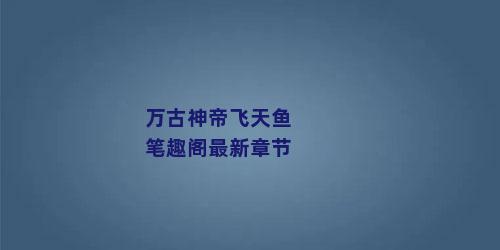 万古神帝飞天鱼笔趣阁最新章节