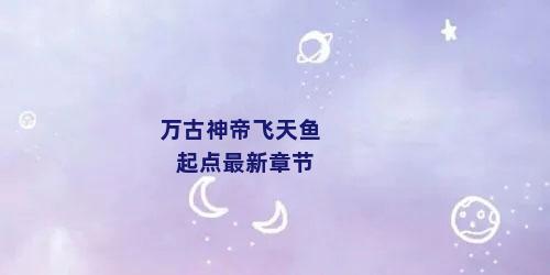 万古神帝飞天鱼起点最新章节