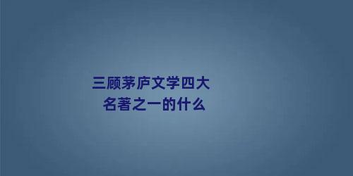 三顾茅庐文学四大名著之一的什么