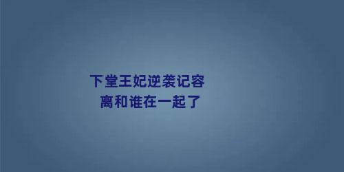 下堂王妃逆袭记容离和谁在一起了