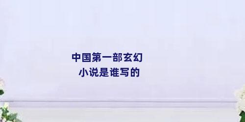 中国第一部玄幻小说是谁写的