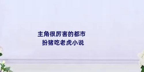 主角很厉害的都市扮猪吃老虎小说