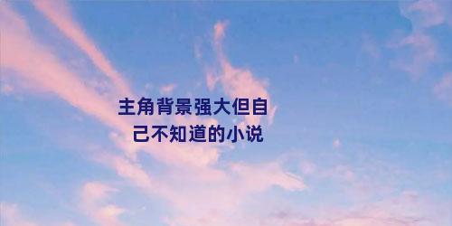 主角背景强大但自己不知道的小说