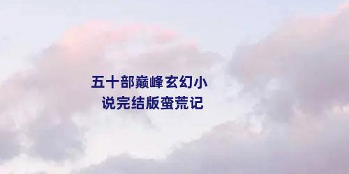 五十部巅峰玄幻小说完结版蛮荒记
