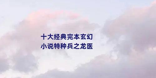 十大经典完本玄幻小说特种兵之龙医