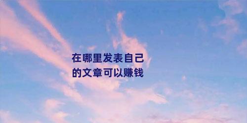 在哪里发表自己的文章可以赚钱