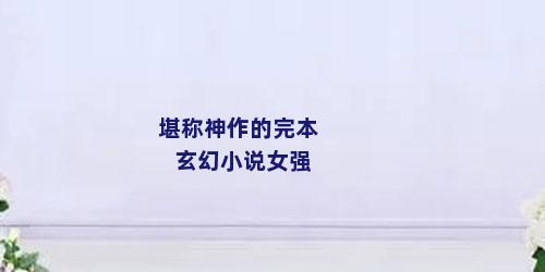 堪称神作的完本玄幻小说女强
