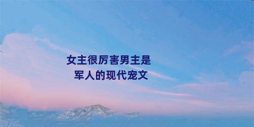 女主很厉害男主是军人的现代宠文