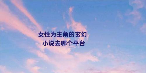 女性为主角的玄幻小说去哪个平台