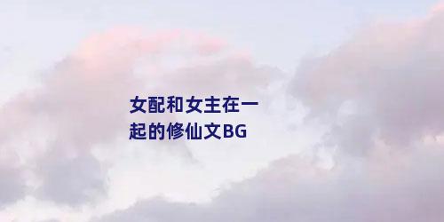 女配和女主在一起的修仙文BG