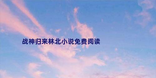 战神归来林北小说免费阅读