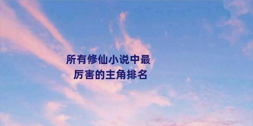 所有修仙小说中最厉害的主角排名