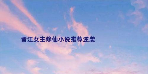 晋江女主修仙小说推荐逆袭