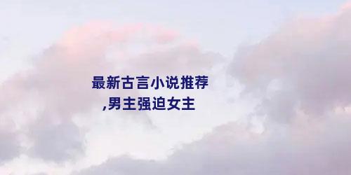 最新古言小说推荐,男主强迫女主