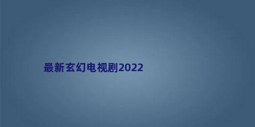最新玄幻电视剧2022