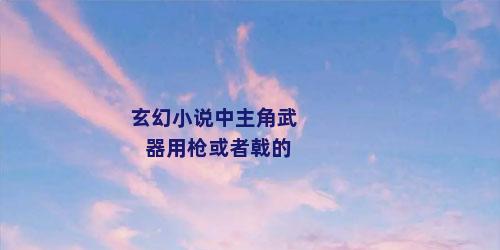 玄幻小说中主角武器用枪或者戟的