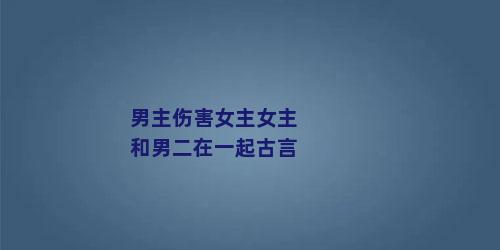 男主伤害女主女主和男二在一起古言