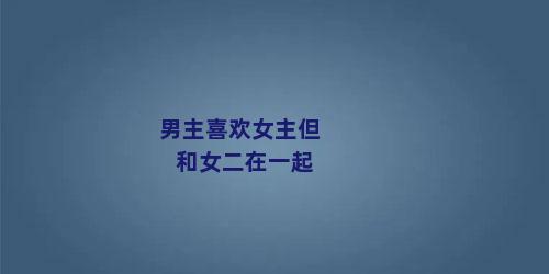 男主喜欢女主但和女二在一起