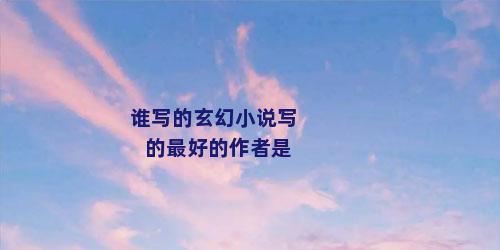谁写的玄幻小说写的最好的作者是