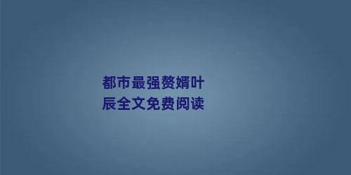 都市最强赘婿叶辰全文免费阅读