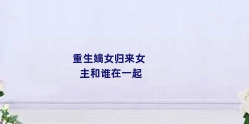 重生嫡女归来女主和谁在一起