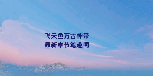 飞天鱼万古神帝最新章节笔趣阁